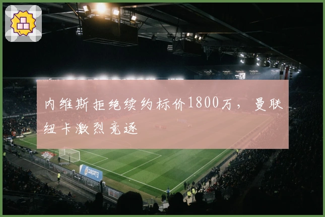 内维斯拒绝续约标价1800万，曼联纽卡激烈竞逐