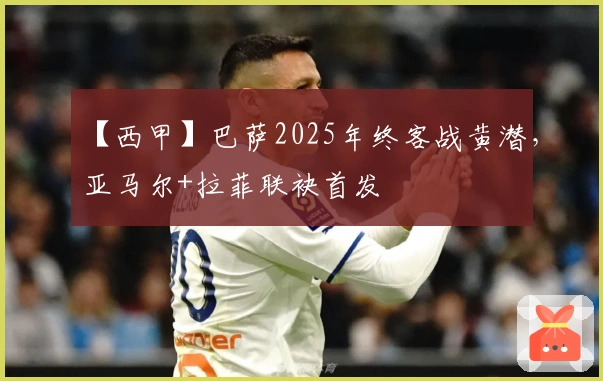 【西甲】巴萨2025年终客战黄潜，亚马尔+拉菲联袂首发