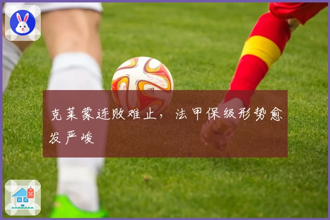 克莱蒙连败难止，法甲保级形势愈发严峻