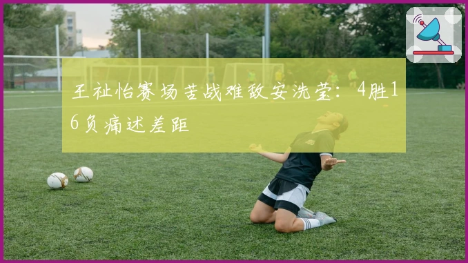 王祉怡赛场苦战难敌安洗莹：4胜16负痛述差距