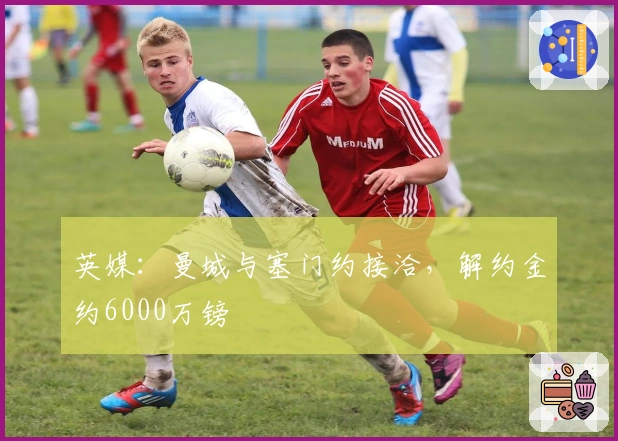 英媒：曼城与塞门约接洽，解约金约6000万镑