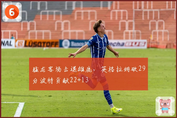 猛龙客场击退雄鹿，英格拉姆砍29分波特贡献22+13