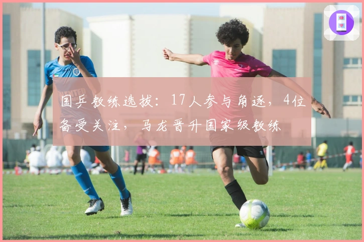 国乒教练选拔：17人参与角逐，4位备受关注，马龙晋升国家级教练