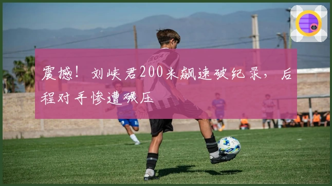 震撼！刘峡君200米飙速破纪录，后程对手惨遭碾压