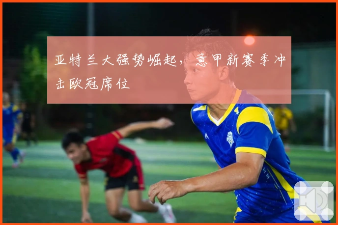 亚特兰大强势崛起，意甲新赛季冲击欧冠席位
